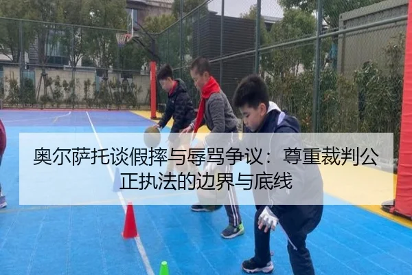 奥尔萨托谈假摔与辱骂争议：尊重裁判公正执法的边界与底线